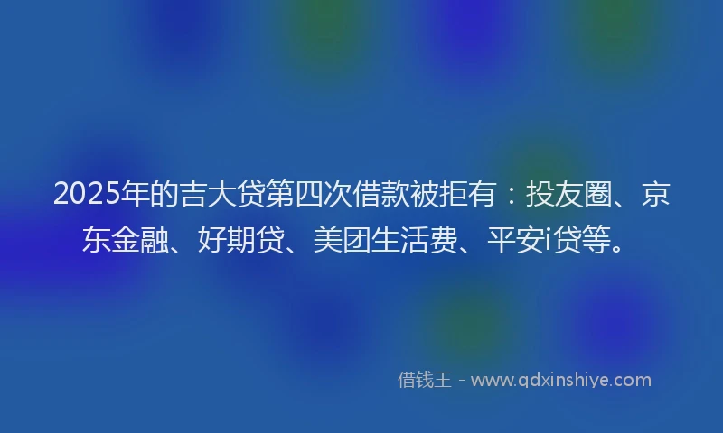 2025年的吉大贷第四次借款被拒有：投友圈、京东金融、好期贷、美团生活费、平安i贷等。