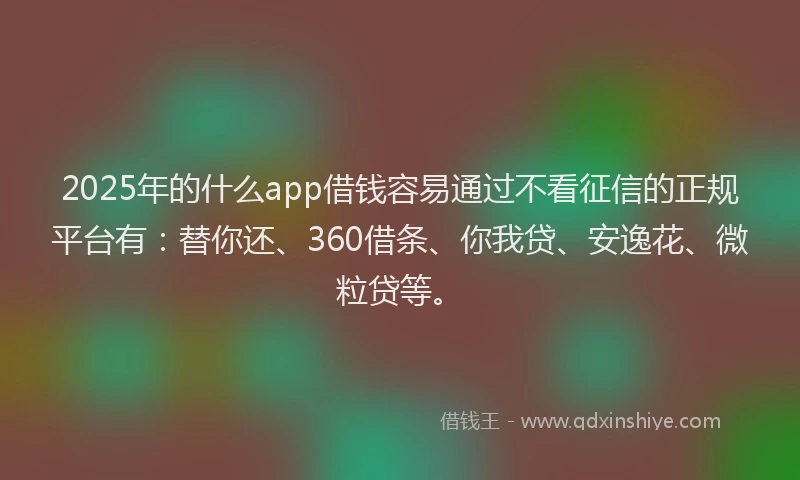 2025年的什么app借钱容易通过不看征信的正规平台有：替你还、360借条、你我贷、安逸花、微粒贷等。