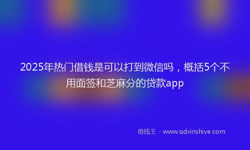 2025年热门借钱是可以打到微信吗，概括5个不用面签和芝麻分的贷款app