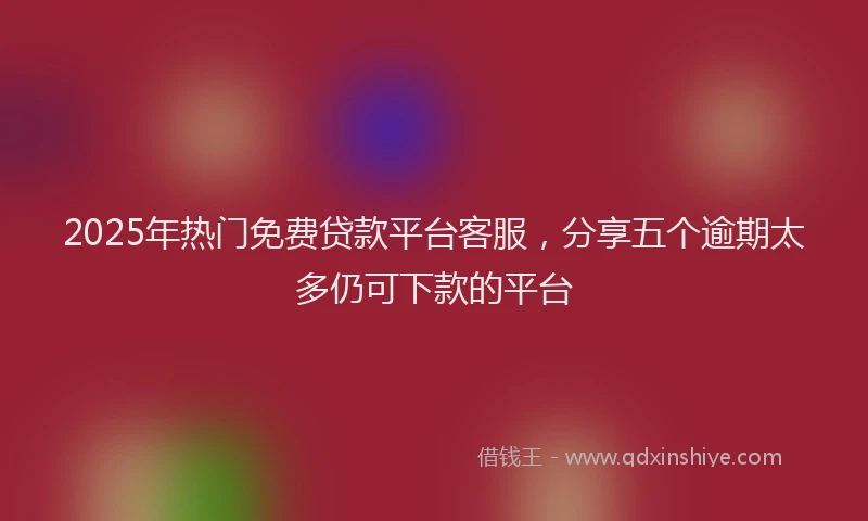 2025年热门免费贷款平台客服，分享五个逾期太多仍可下款的平台