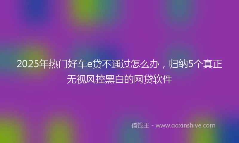 2025年热门好车e贷不通过怎么办，归纳5个真正无视风控黑白的网贷软件