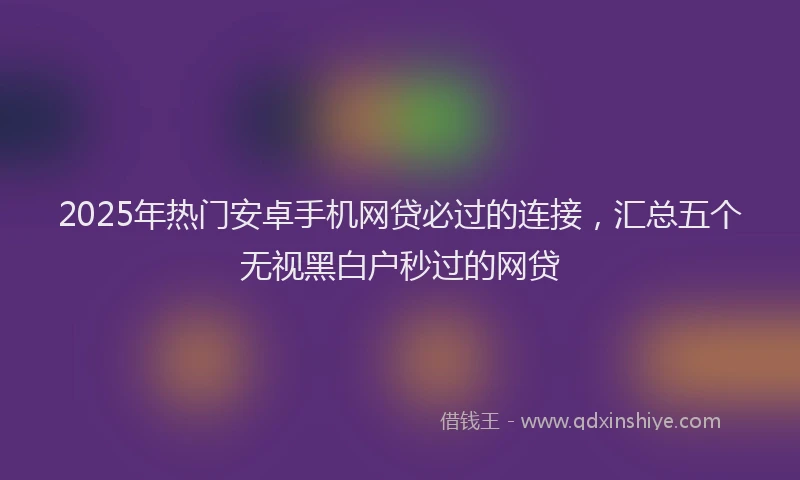 2025年热门安卓手机网贷必过的连接，汇总五个无视黑白户秒过的网贷