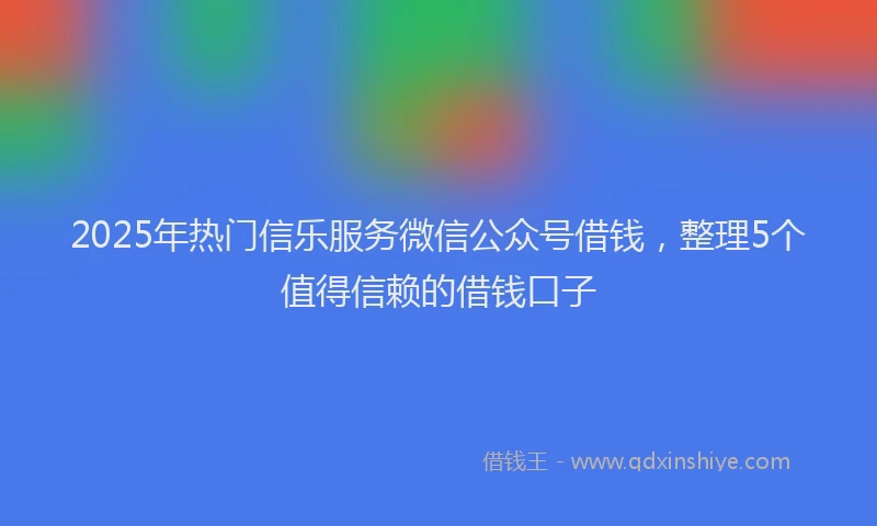 2025年热门信乐服务微信公众号借钱，整理5个值得信赖的借钱口子