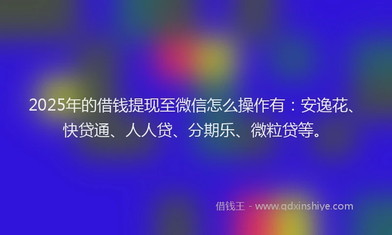 2025年的借钱提现至微信怎么操作有：安逸花、快贷通、人人贷、分期乐、微粒贷等。