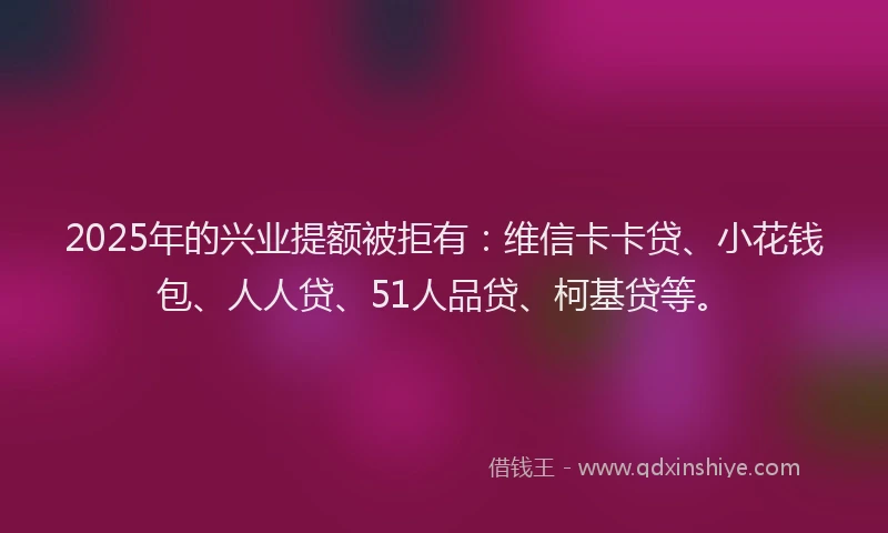 2025年的兴业提额被拒有：维信卡卡贷、小花钱包、人人贷、51人品贷、柯基贷等。