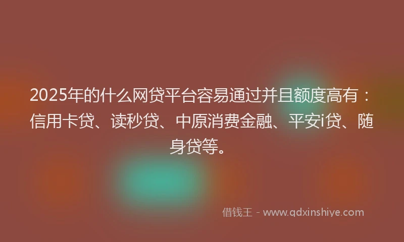 2025年的什么网贷平台容易通过并且额度高有：信用卡贷、读秒贷、中原消费金融、平安i贷、随身贷等。