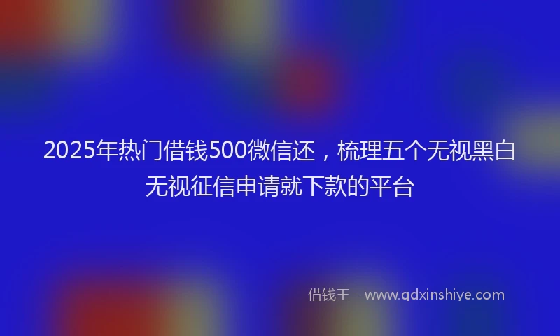 2025年热门借钱500微信还，梳理五个无视黑白无视征信申请就下款的平台