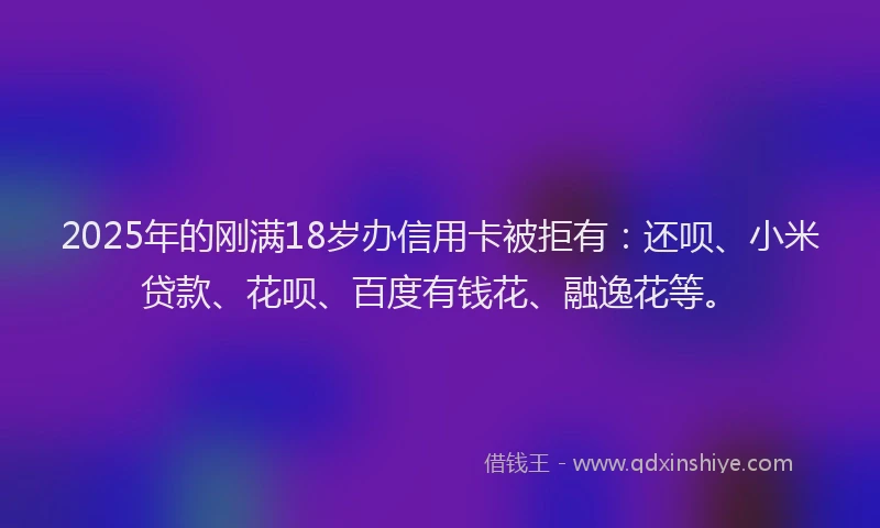 2025年的刚满18岁办信用卡被拒有：还呗、小米贷款、花呗、百度有钱花、融逸花等。
