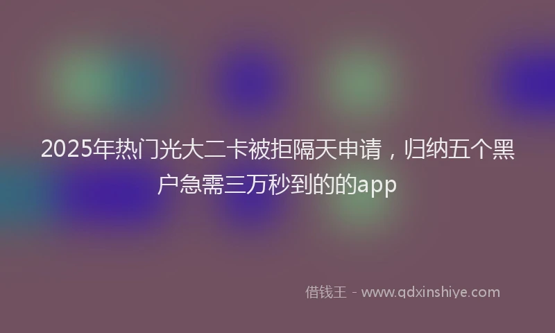 2025年热门光大二卡被拒隔天申请,归纳五个黑户急需三万秒到的的app