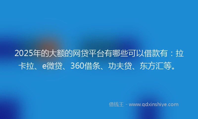 2025年的大额的网贷平台有哪些可以借款有：拉卡拉、e微贷、360借条、功夫贷、东方汇等。