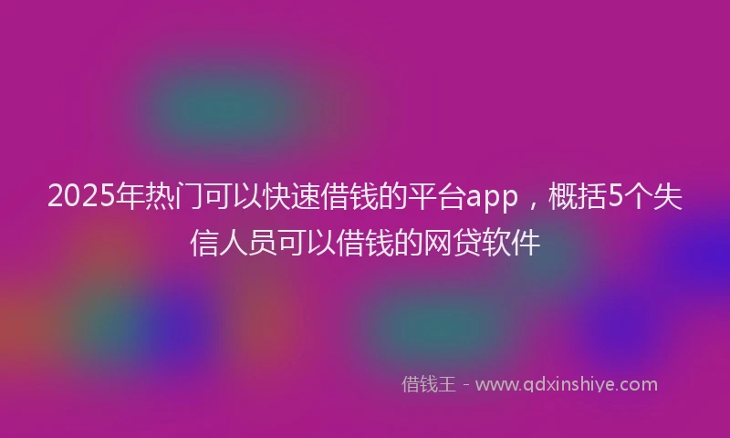 2025年热门可以快速借钱的平台app，概括5个失信人员可以借钱的网贷软件