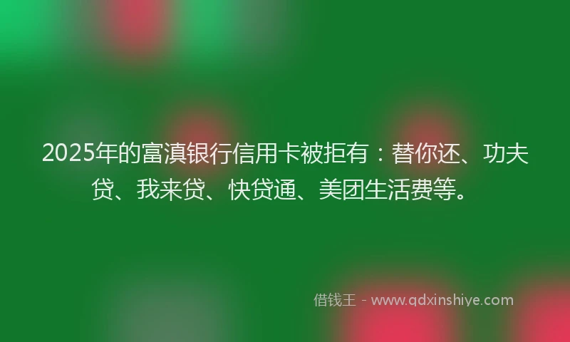 2025年的富滇银行信用卡被拒有：替你还、功夫贷、我来贷、快贷通、美团生活费等。