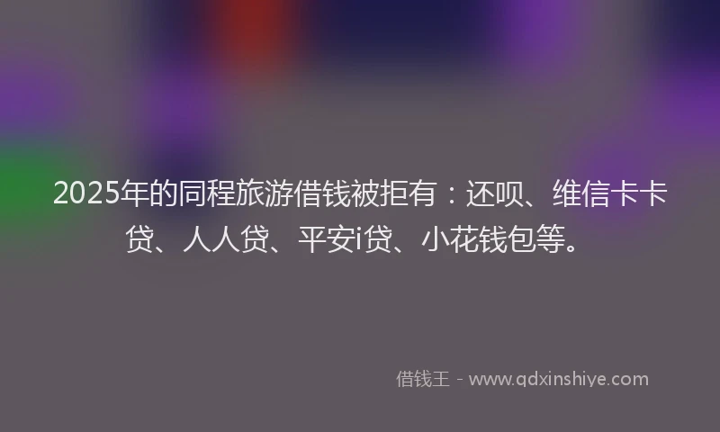 2025年的同程旅游借钱被拒有：还呗、维信卡卡贷、人人贷、平安i贷、小花钱包等。