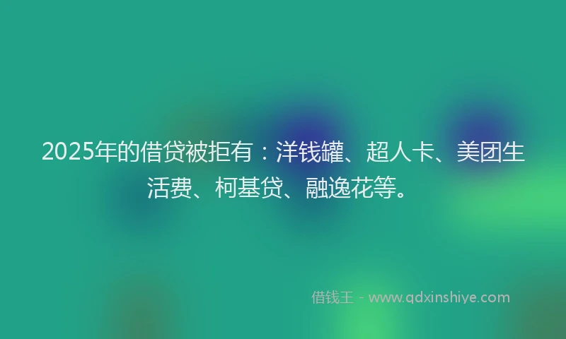 2025年的借贷被拒有：洋钱罐、超人卡、美团生活费、柯基贷、融逸花等。