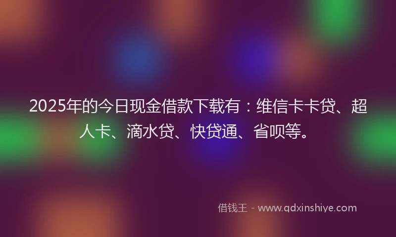 2025年的今日现金借款下载有：维信卡卡贷、超人卡、滴水贷、快贷通、省呗等。