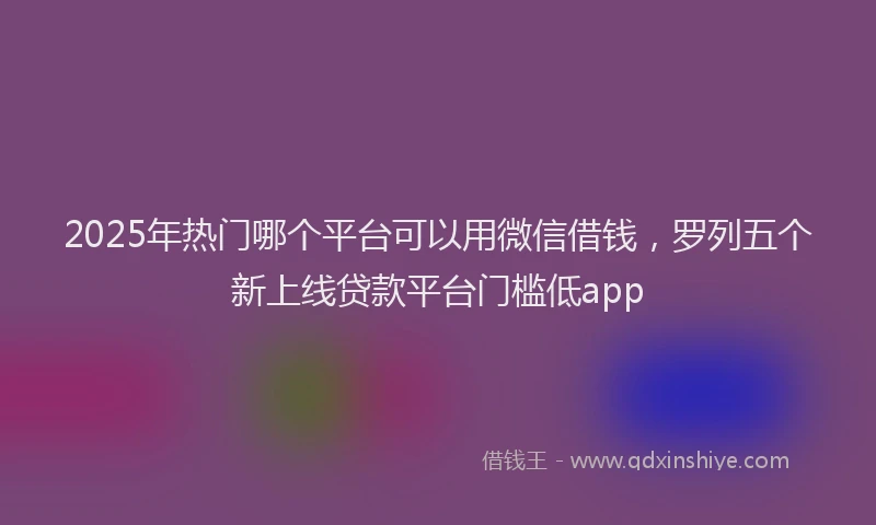 2025年热门哪个平台可以用微信借钱，罗列五个新上线贷款平台门槛低app