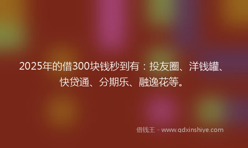 2025年的借300块钱秒到有：投友圈、洋钱罐、快贷通、分期乐、融逸花等。