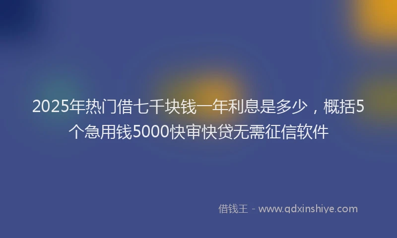 2025年热门借七千块钱一年利息是多少，概括5个急用钱5000快审快贷无需征信软件