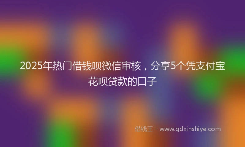 2025年热门借钱呗微信审核，分享5个凭支付宝花呗贷款的口子
