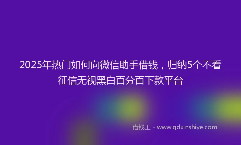 2025年热门如何向微信助手借钱，归纳5个不看征信无视黑白百分百下款平台