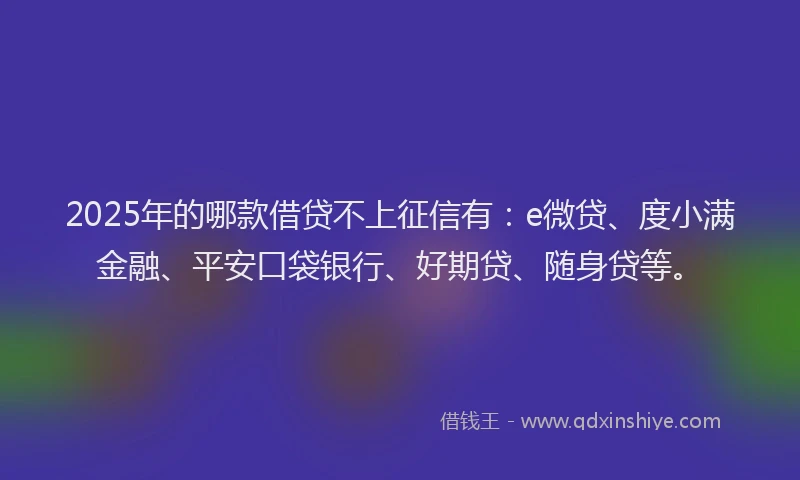 2025年的哪款借贷不上征信有：e微贷、度小满金融、平安口袋银行、好期贷、随身贷等。