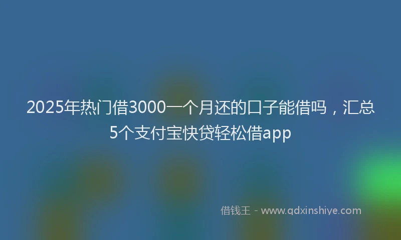 2025年热门借3000一个月还的口子能借吗，汇总5个支付宝快贷轻松借app