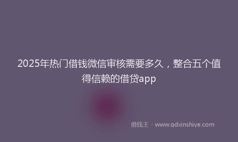 2025年热门借钱微信审核需要多久，整合五个值得信赖的借贷app