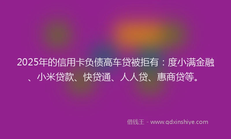 2025年的信用卡负债高车贷被拒有：度小满金融、小米贷款、快贷通、人人贷、惠商贷等。