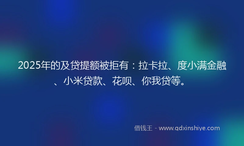 2025年的及贷提额被拒有：拉卡拉、度小满金融、小米贷款、花呗、你我贷等。