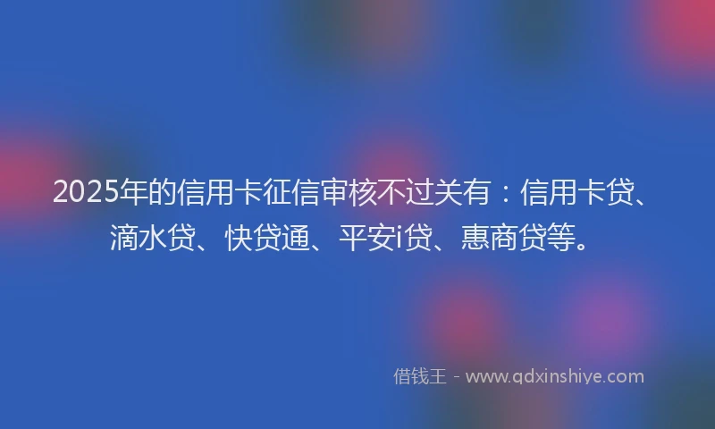 2025年的信用卡征信审核不过关有：信用卡贷、滴水贷、快贷通、平安i贷、惠商贷等。