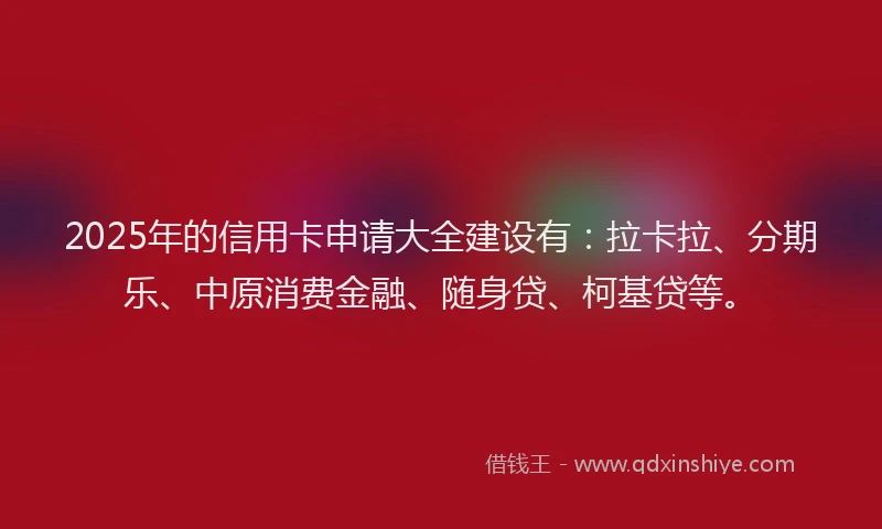 2025年的信用卡申请大全建设有：拉卡拉、分期乐、中原消费金融、随身贷、柯基贷等。