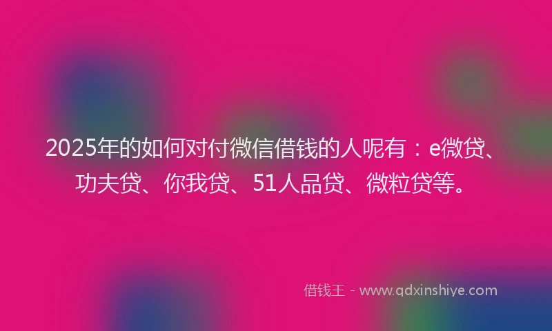 2025年的如何对付微信借钱的人呢有：e微贷、功夫贷、你我贷、51人品贷、微粒贷等。