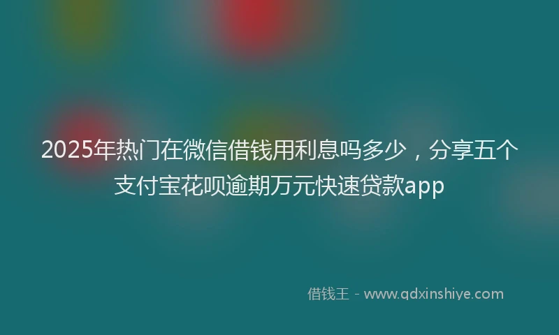 2025年热门在微信借钱用利息吗多少，分享五个支付宝花呗逾期万元快速贷款app