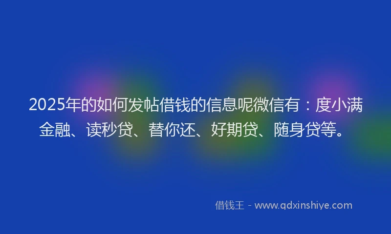 2025年的如何发帖借钱的信息呢微信有：度小满金融、读秒贷、替你还、好期贷、随身贷等。