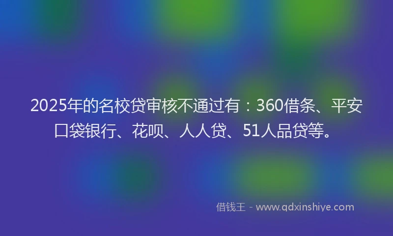 2025年的名校贷审核不通过有:360借条、平安口袋银行、花呗、人人贷、51人品贷等。