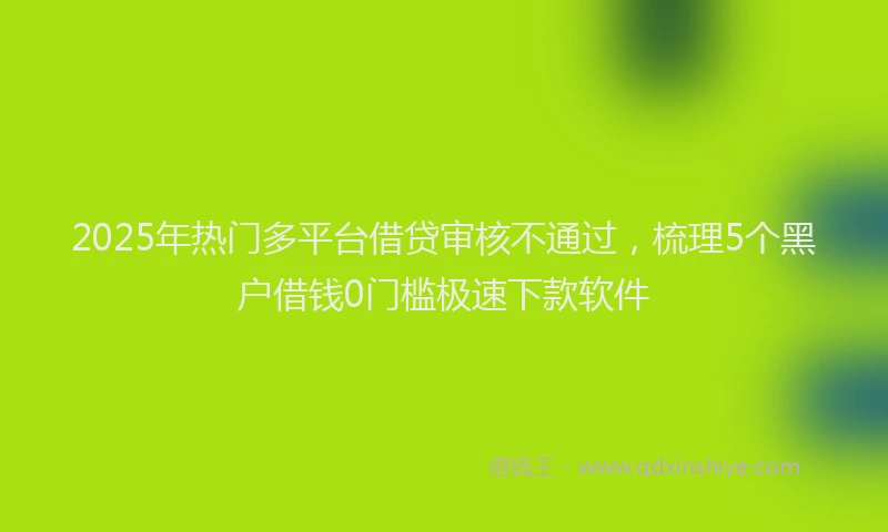 2025年热门多平台借贷审核不通过，梳理5个黑户借钱0门槛极速下款软件