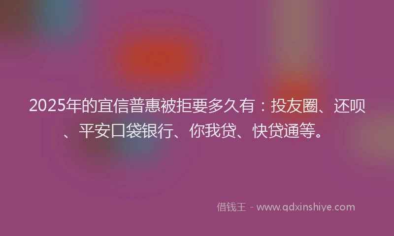 2025年的宜信普惠被拒要多久有：投友圈、还呗、平安口袋银行、你我贷、快贷通等。