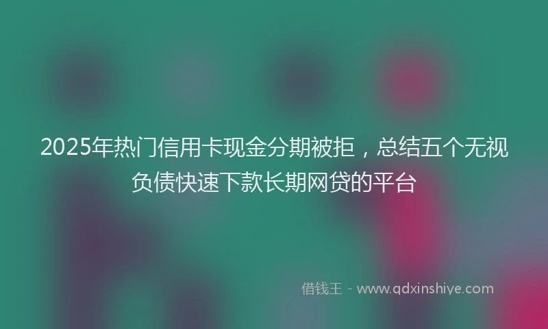 2025年热门信用卡现金分期被拒，总结五个无视负债快速下款长期网贷的平台