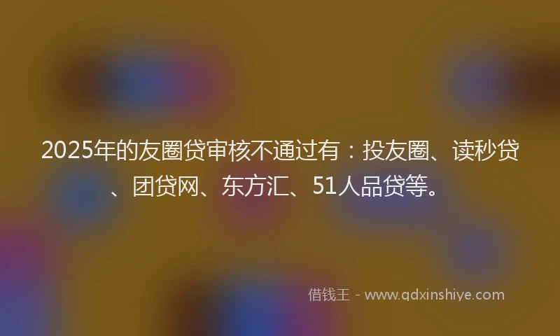 2025年的友圈贷审核不通过有：投友圈、读秒贷、团贷网、东方汇、51人品贷等。