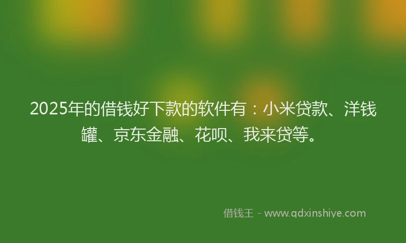 2025年的借钱好下款的软件有：小米贷款、洋钱罐、京东金融、花呗、我来贷等。