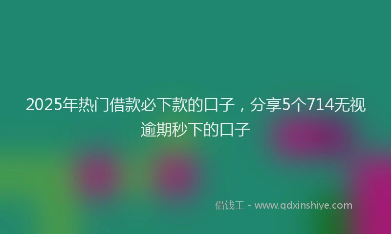 2025年热门借款必下款的口子，分享5个714无视逾期秒下的口子