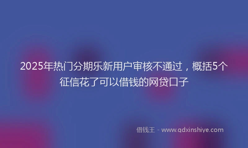 2025年热门分期乐新用户审核不通过，概括5个征信花了可以借钱的网贷口子