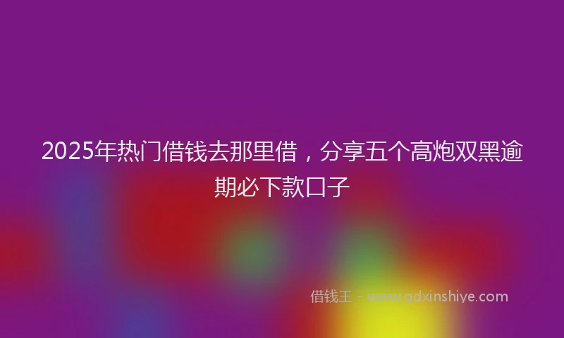 2025年热门借钱去那里借，分享五个高炮双黑逾期必下款口子
