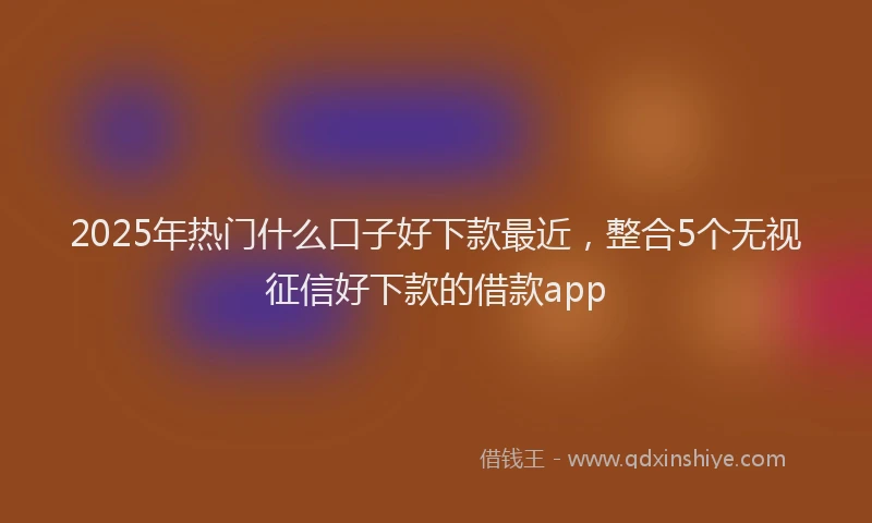 2025年热门什么口子好下款最近，整合5个无视征信好下款的借款app