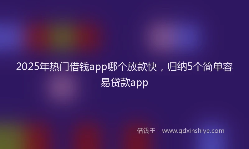 2025年热门借钱app哪个放款快，归纳5个简单容易贷款app