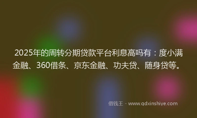 2025年的周转分期贷款平台利息高吗有：度小满金融、360借条、京东金融、功夫贷、随身贷等。