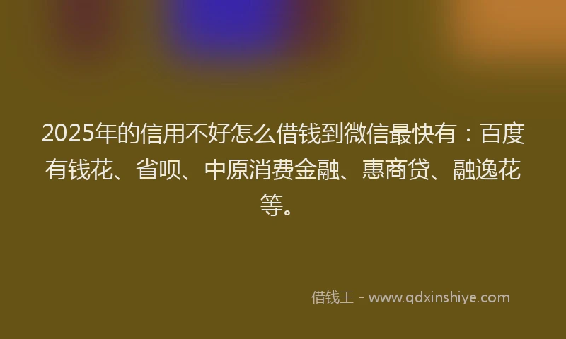 2025年的信用不好怎么借钱到微信最快有：百度有钱花、省呗、中原消费金融、惠商贷、融逸花等。