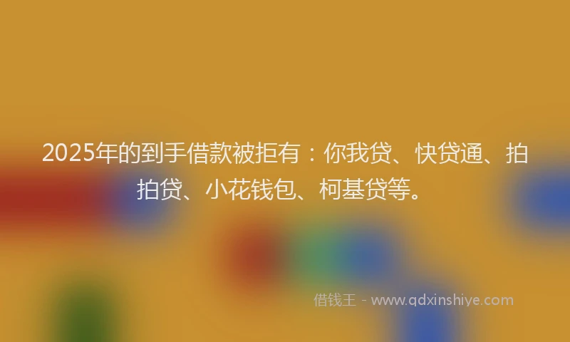 2025年的到手借款被拒有：你我贷、快贷通、拍拍贷、小花钱包、柯基贷等。