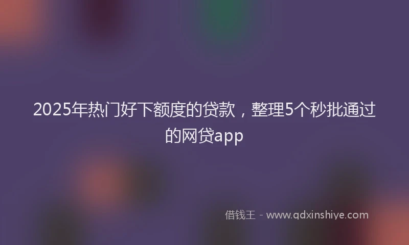 2025年热门好下额度的贷款，整理5个秒批通过的网贷app