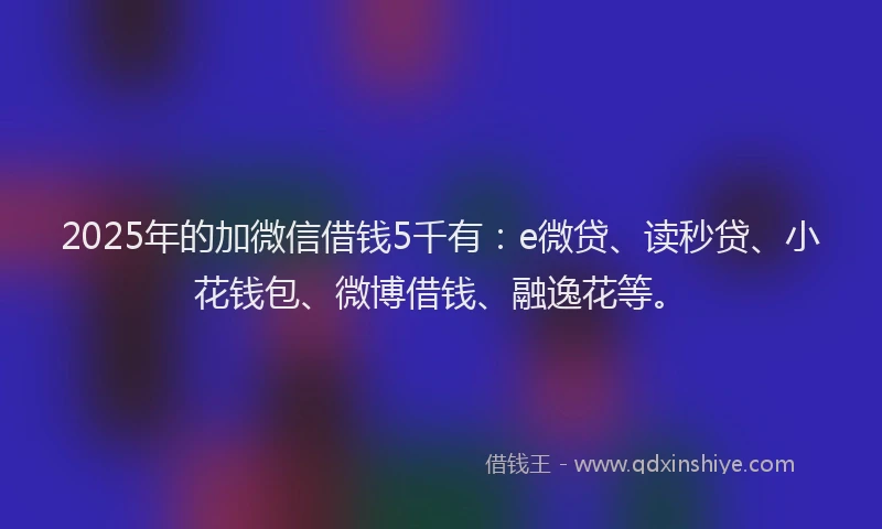 2025年的加微信借钱5千有：e微贷、读秒贷、小花钱包、微博借钱、融逸花等。